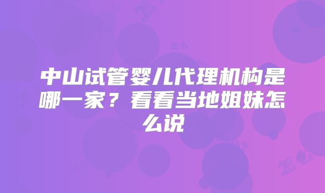 中山试管婴儿代理机构是哪一家？看看当地姐妹怎么说
