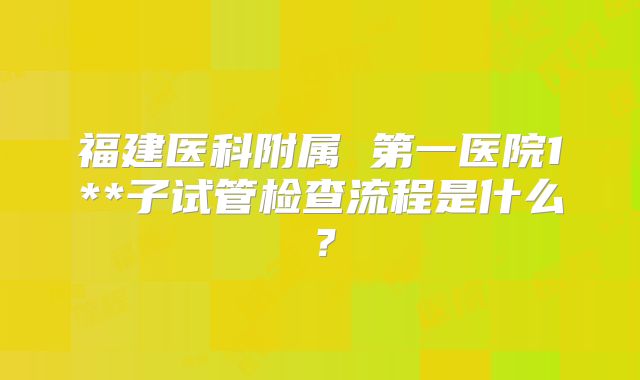 福建医科附属 第一医院1**子试管检查流程是什么?