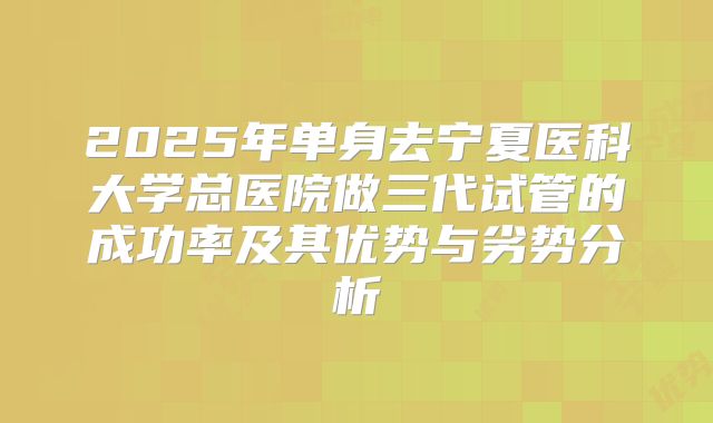 2025年单身去宁夏医科大学总医院做三代试管的成功率及其优势与劣势分析