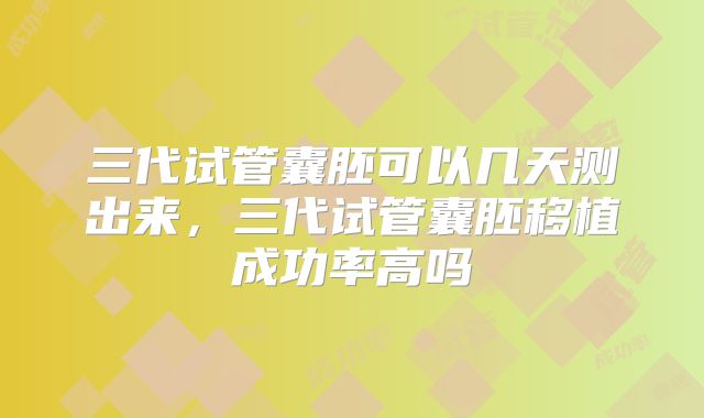 三代试管囊胚可以几天测出来,三代试管囊胚移植成功率高吗