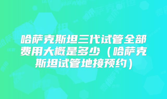 哈萨克斯坦三代试管全部费用大概是多少（哈萨克斯坦试管地接预约）