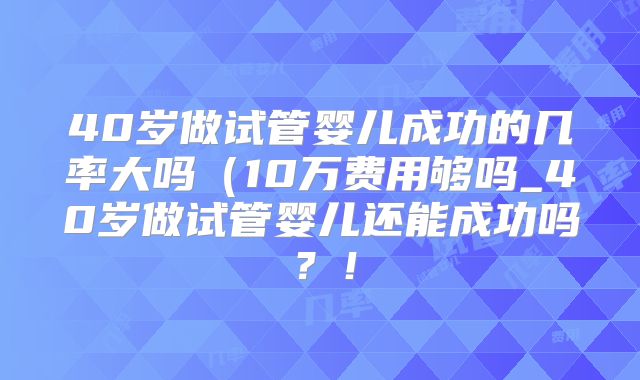 40岁做试管婴儿成功的几率大吗(10万费用够吗_40岁做试管婴儿还能成功吗?!