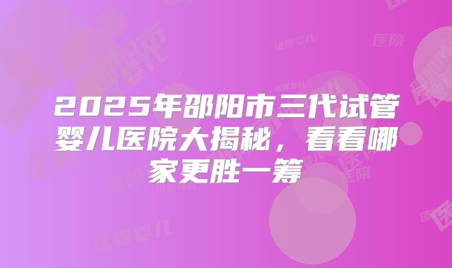 2025年邵阳市三代试管婴儿医院大揭秘,看看哪家更胜一筹