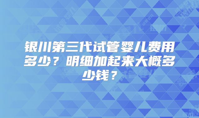 银川第三代试管婴儿费用多少？明细加起来大概多少钱？
