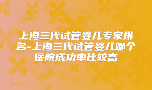 上海三代试管婴儿专家排名-上海三代试管婴儿哪个医院成功率比较高