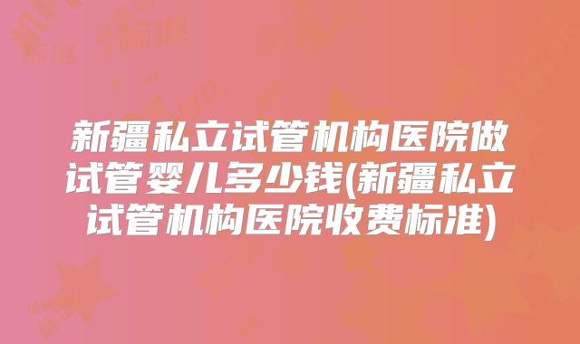 新疆私立试管机构医院做试管婴儿多少钱(新疆私立试管机构医院收费标准)