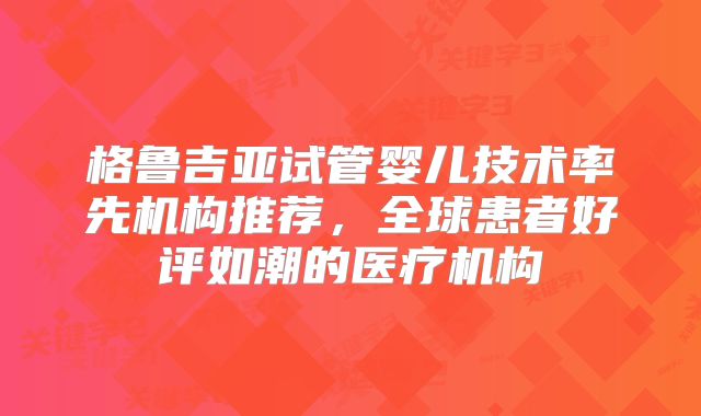 格鲁吉亚试管婴儿技术率先机构推荐,全球患者好评如潮的医疗机构