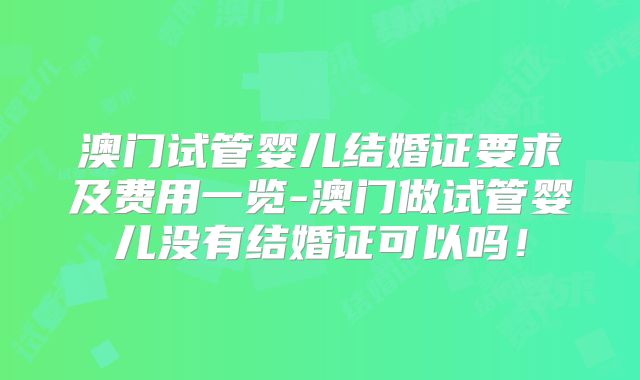 澳门试管婴儿结婚证要求及费用一览-澳门做试管婴儿没有结婚证可以吗！