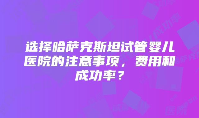 选择哈萨克斯坦试管婴儿医院的注意事项，费用和成功率？