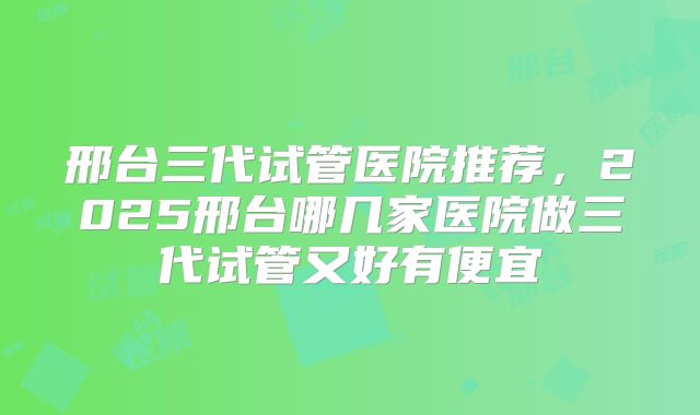 邢台三代试管医院推荐，2025邢台哪几家医院做三代试管又好有便宜