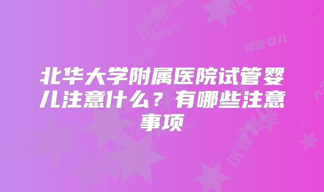 北华大学附属医院试管婴儿注意什么?有哪些注意事项