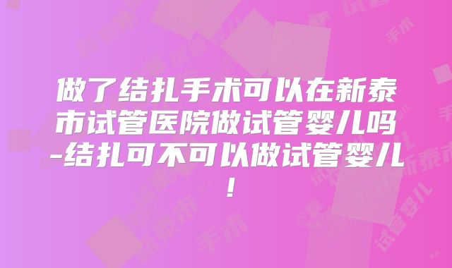 做了结扎手术可以在新泰市试管医院做试管婴儿吗-结扎可不可以做试管婴儿！