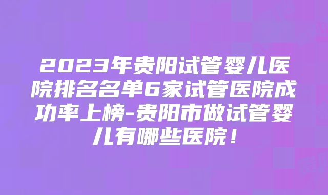 2023年贵阳试管婴儿医院排名名单6家试管医院成功率上榜-贵阳市做试管婴儿有哪些医院！
