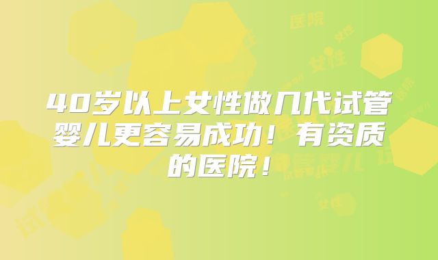 40岁以上女性做几代试管婴儿更容易成功!有资质的医院!