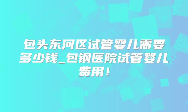 包头东河区试管婴儿需要多少钱_包钢医院试管婴儿费用!