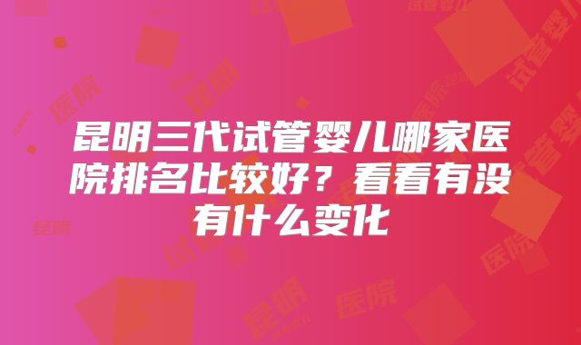 昆明三代试管婴儿哪家医院排名比较好？看看有没有什么变化