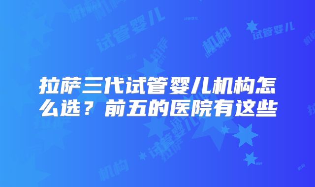 拉萨三代试管婴儿机构怎么选？前五的医院有这些