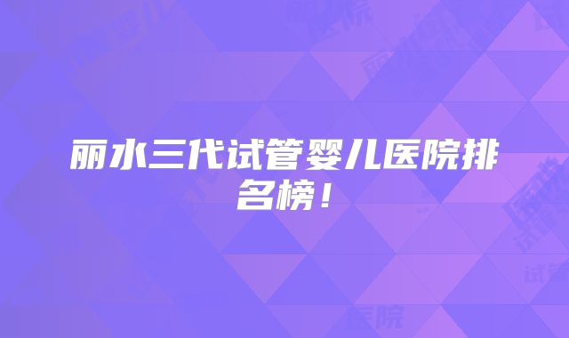 丽水三代试管婴儿医院排名榜！