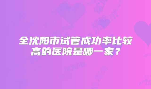 全沈阳市试管成功率比较高的医院是哪一家?