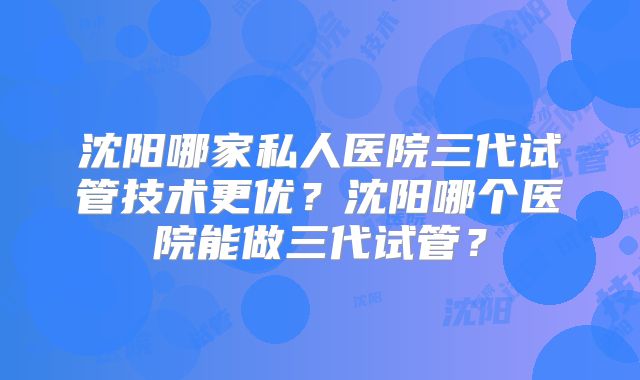 沈阳哪家私人医院三代试管技术更优？沈阳哪个医院能做三代试管？