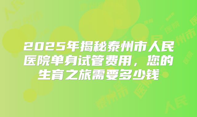 2025年揭秘泰州市人民医院单身试管费用,您的生育之旅需要多少钱