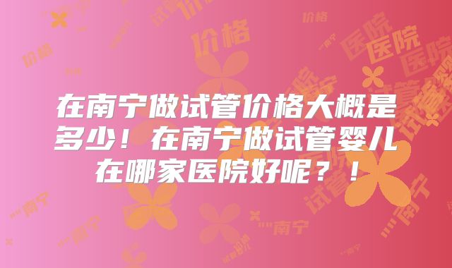 在南宁做试管价格大概是多少！在南宁做试管婴儿在哪家医院好呢？！