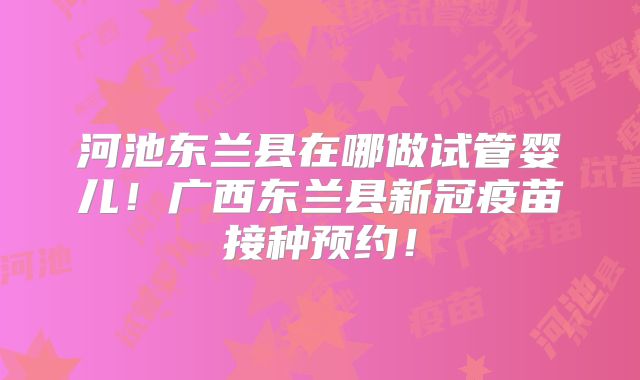 河池东兰县在哪做试管婴儿!广西东兰县新冠疫苗接种预约!