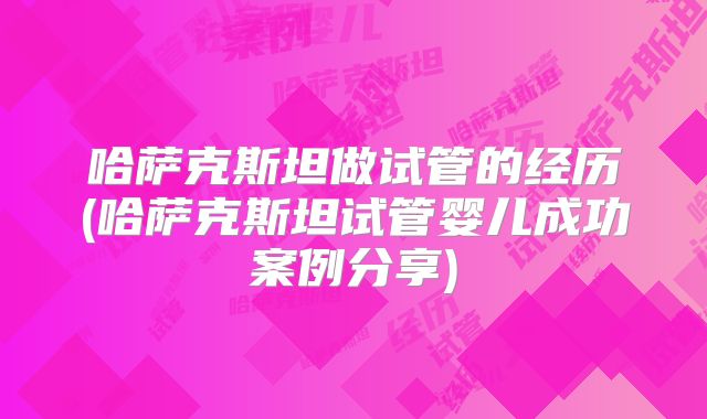 哈萨克斯坦做试管的经历(哈萨克斯坦试管婴儿成功案例分享)