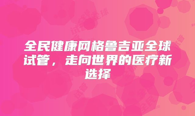 全民健康网格鲁吉亚全球试管，走向世界的医疗新选择