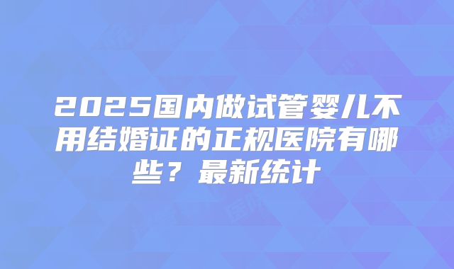 2025国内做试管婴儿不用结婚证的正规医院有哪些?最新统计