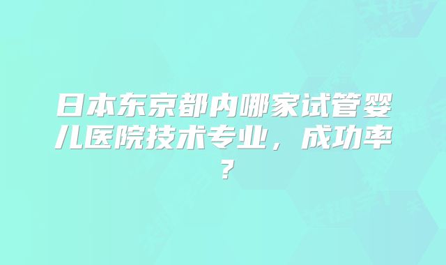 日本东京都内哪家试管婴儿医院技术专业,成功率?