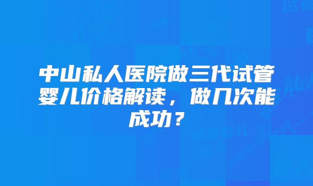 中山私人医院做三代试管婴儿价格解读,做几次能成功?