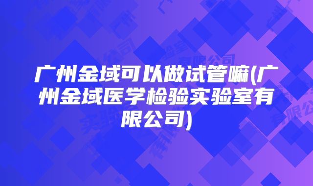 广州金域可以做试管嘛(广州金域医学检验实验室有限公司)