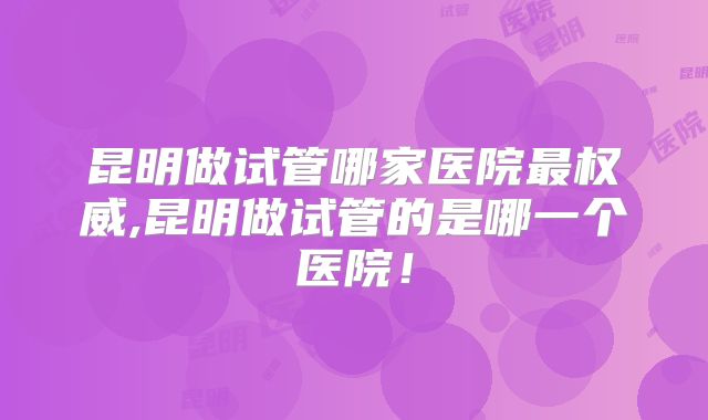 昆明做试管哪家医院最权威,昆明做试管的是哪一个医院！