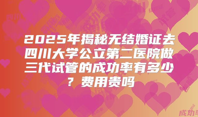2025年揭秘无结婚证去四川大学公立第二医院做三代试管的成功率有多少?费用贵吗