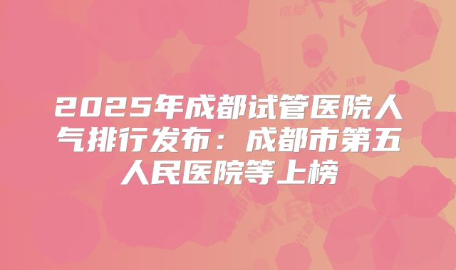 2025年成都试管医院人气排行发布:成都市第五人民医院等上榜