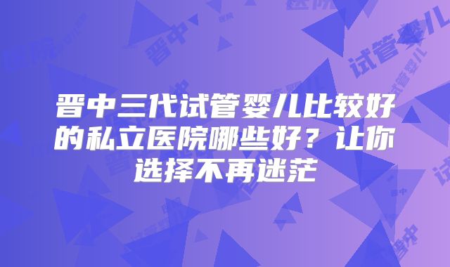 晋中三代试管婴儿比较好的私立医院哪些好？让你选择不再迷茫