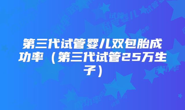 第三代试管婴儿双包胎成功率（第三代试管25万生子）