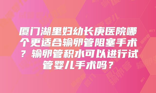 厦门湖里妇幼长庚医院哪个更适合输卵管阻塞手术？输卵管积水可以进行试管婴儿手术吗？