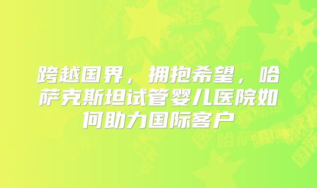跨越国界，拥抱希望，哈萨克斯坦试管婴儿医院如何助力国际客户