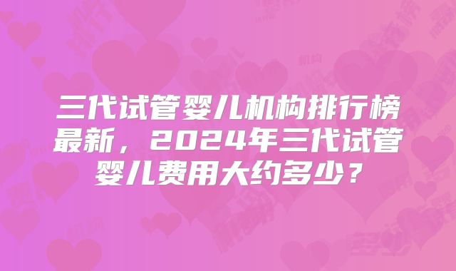 三代试管婴儿机构排行榜最新,2024年三代试管婴儿费用大约多少?