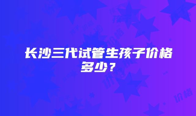 长沙三代试管生孩子价格多少？