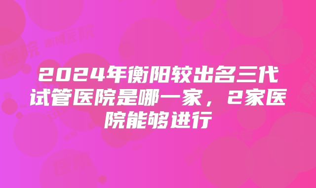 2024年衡阳较出名三代试管医院是哪一家，2家医院能够进行