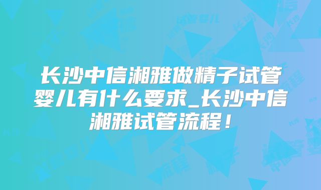 长沙中信湘雅做精子试管婴儿有什么要求_长沙中信湘雅试管流程!