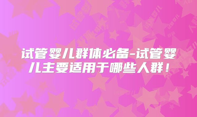 试管婴儿群体必备-试管婴儿主要适用于哪些人群！