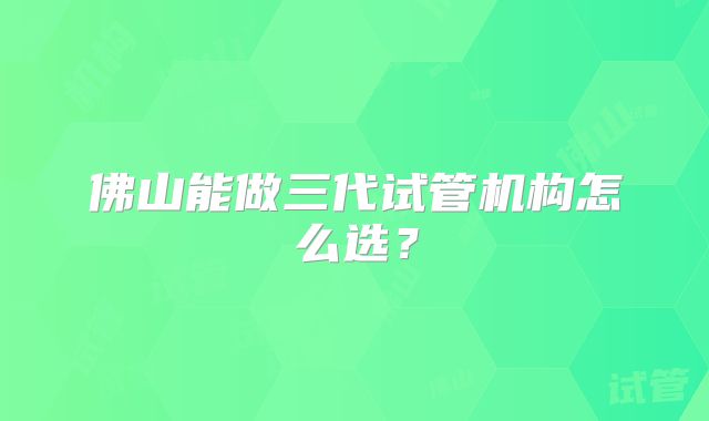 佛山能做三代试管机构怎么选？