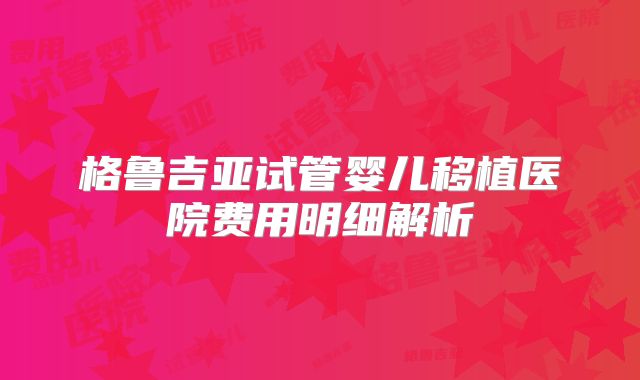 格鲁吉亚试管婴儿移植医院费用明细解析