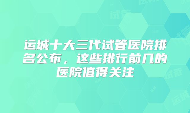 运城十大三代试管医院排名公布，这些排行前几的医院值得关注