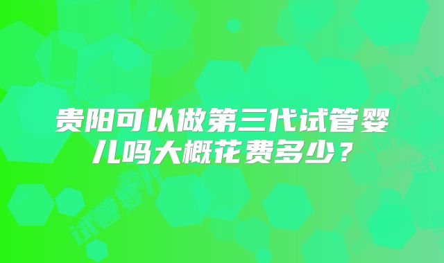贵阳可以做第三代试管婴儿吗大概花费多少？