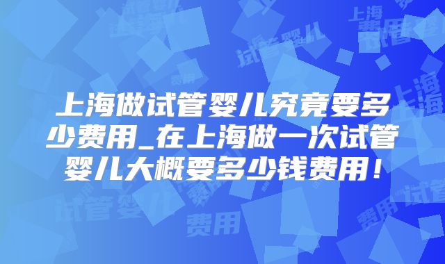 上海做试管婴儿究竟要多少费用_在上海做一次试管婴儿大概要多少钱费用！